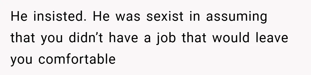 He insisted. He was sexist in assuming that you didn’t have a job that would leave you comfortable