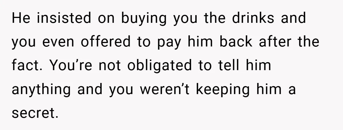 He insisted on buying you the drinks and you even offered to pay him back after the fact. You’re not obligated to tell him anything and you weren’t keeping him...