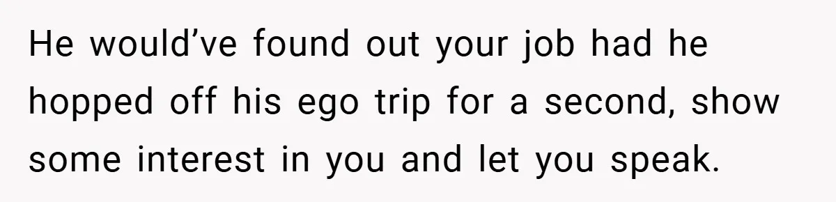 He would’ve found out your job had he hopped off his ego trip for a second, show some interest in you and let you speak.