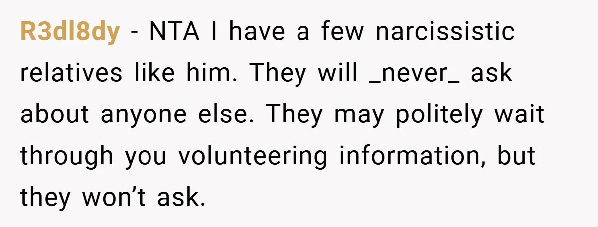 R3dl8dy − NTA I have a few narcissistic relatives like him. They will _never_ ask about anyone else. They may politely wait through you volunteering information, but they won’t ask.