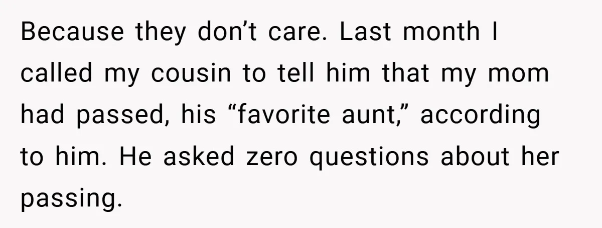 Because they don’t care. Last month I called my cousin to tell him that my mom had passed, his “favorite aunt,” according to him. He asked zero questions about her...