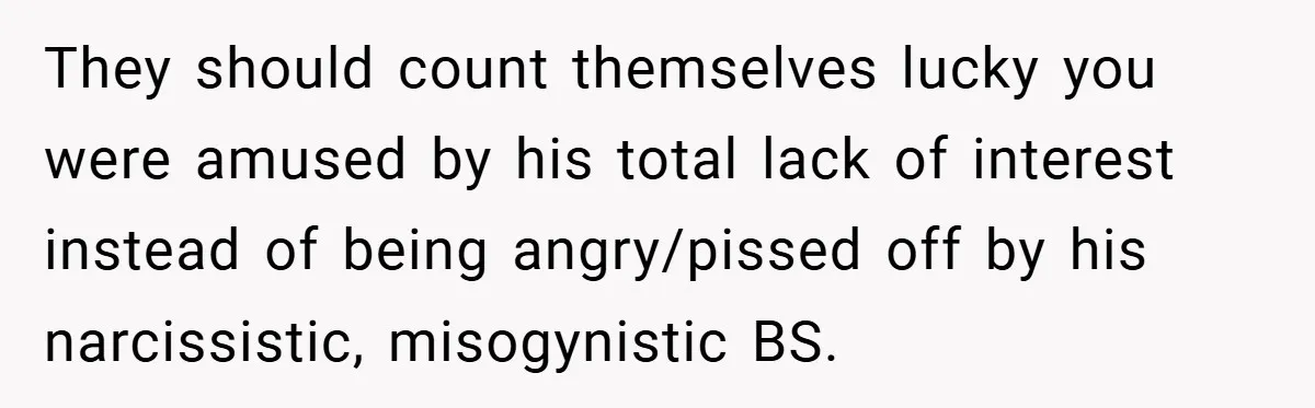 They should count themselves lucky you were amused by his total lack of interest instead of being angry/pissed off by his narcissistic, misogynistic BS.