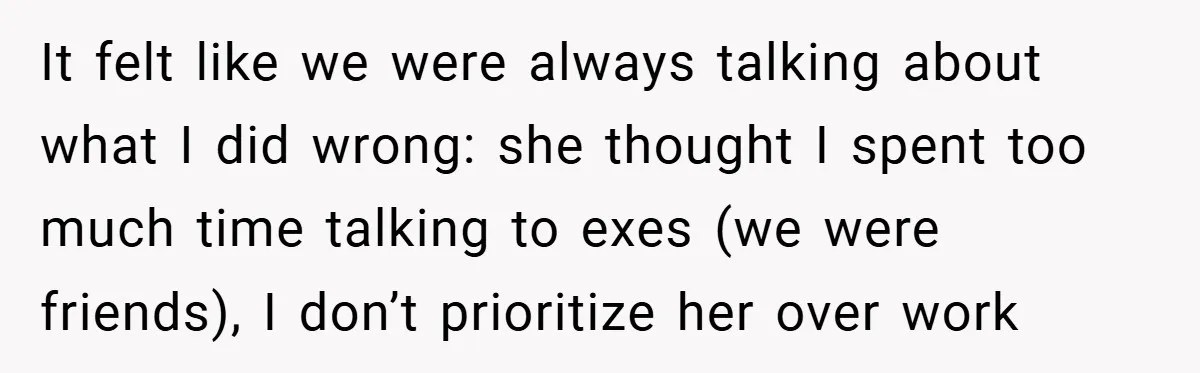 It felt like we were always talking about what I did wrong: she thought I spent too much time talking to exes (we were friends), I don’t prioritize her over...