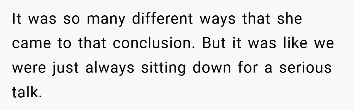 It was so many different ways that she came to that conclusion. But it was like we were just always sitting down for a serious talk.