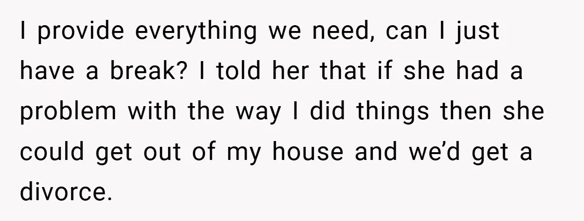 I provide everything we need, can I just have a break? I told her that if she had a problem with the way I did things then she could get...