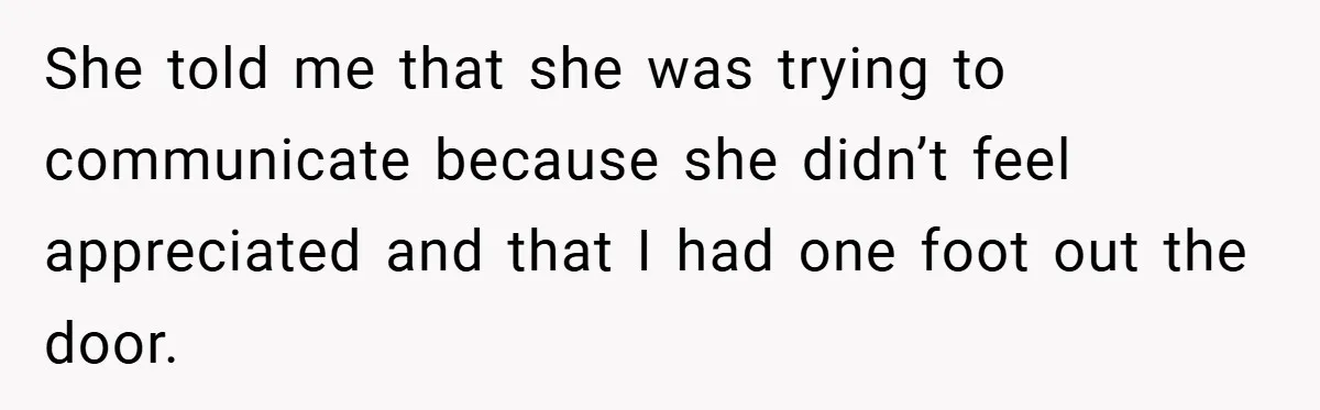 She told me that she was trying to communicate because she didn’t feel appreciated and that I had one foot out the door.