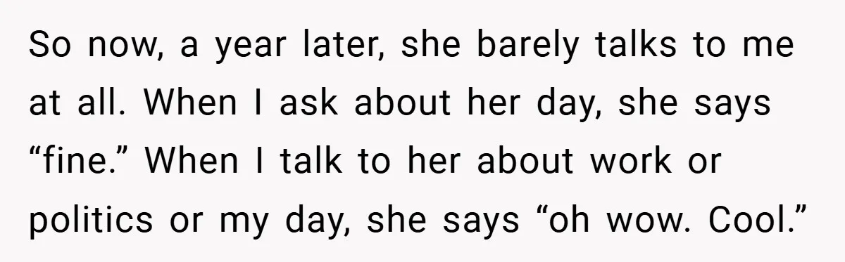 So now, a year later, she barely talks to me at all. When I ask about her day, she says “fine.” When I talk to her about work or politics...