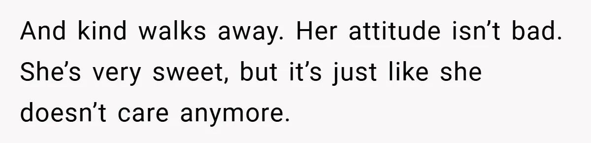 And kind walks away. Her attitude isn’t bad. She’s very sweet, but it’s just like she doesn’t care anymore.