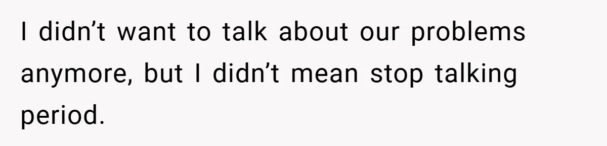 I didn’t want to talk about our problems anymore, but I didn’t mean stop talking period.