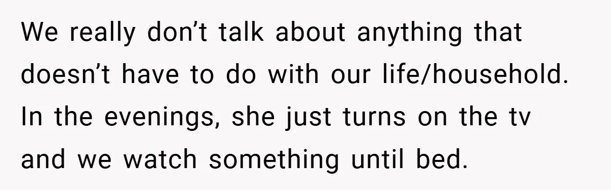 We really don’t talk about anything that doesn’t have to do with our life/household. In the evenings, she just turns on the tv and we watch something until bed.