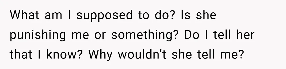 What am I supposed to do? Is she punishing me or something? Do I tell her that I know? Why wouldn’t she tell me?