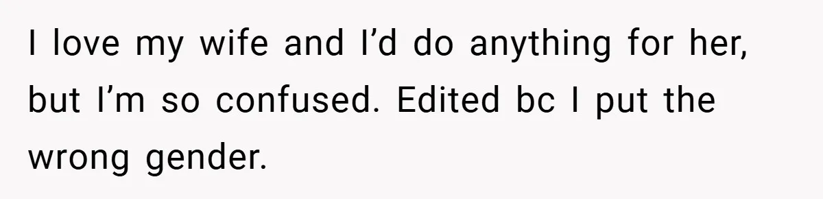I love my wife and I’d do anything for her, but I’m so confused. Edited bc I put the wrong gender.