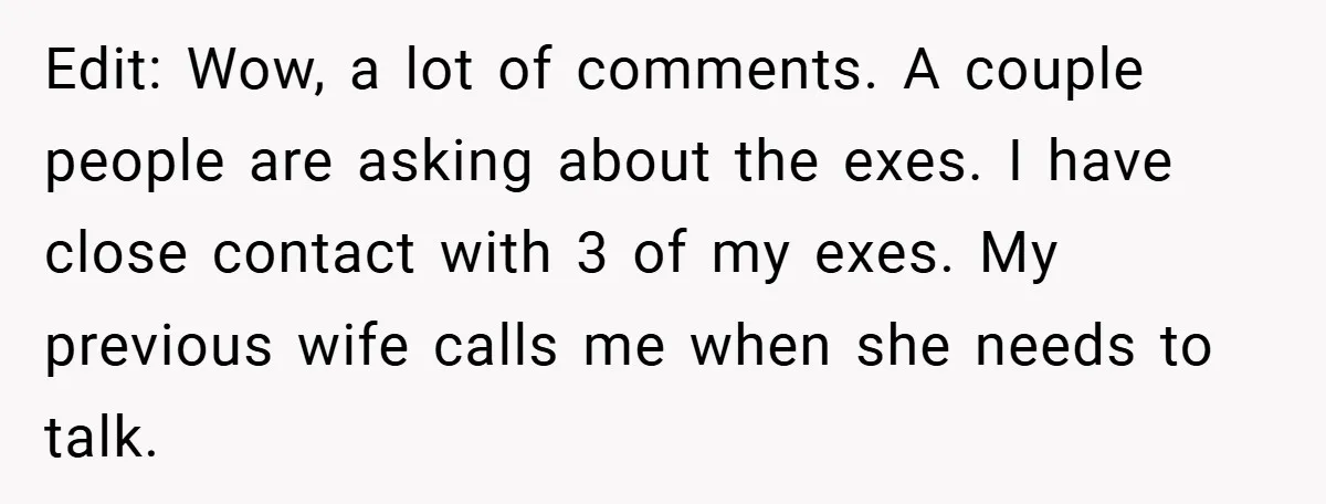 Edit: Wow, a lot of comments. A couple people are asking about the exes. I have close contact with 3 of my exes. My previous wife calls me when she...
