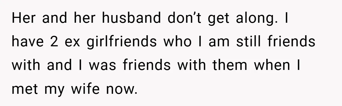 Her and her husband don’t get along. I have 2 ex girlfriends who I am still friends with and I was friends with them when I met my wife now.
