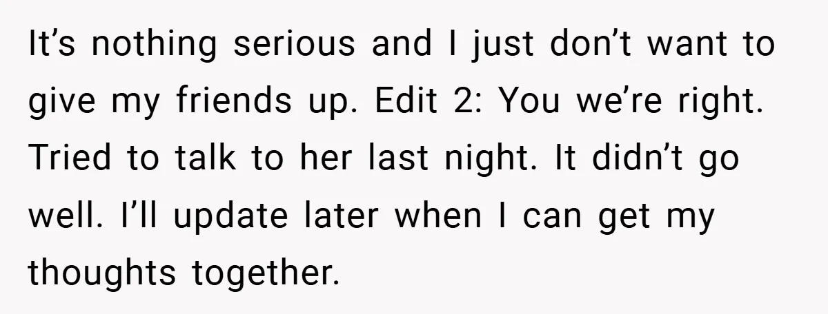 It’s nothing serious and I just don’t want to give my friends up. Edit 2: You we’re right. Tried to talk to her last night. It didn’t go well. I’ll...