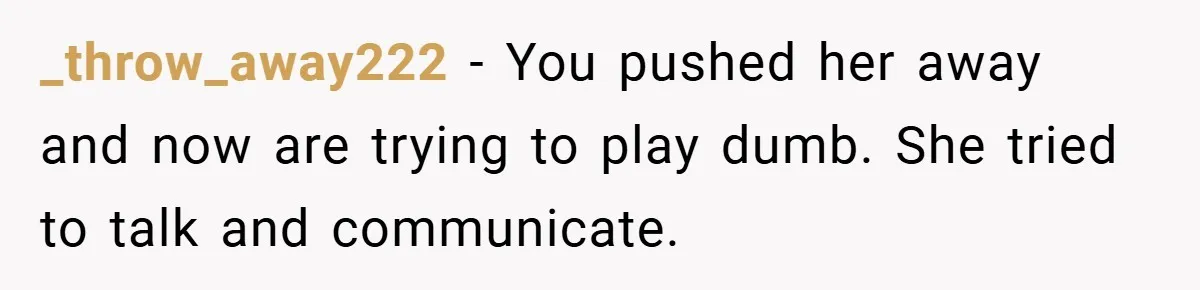 _throw_away222 − You pushed her away and now are trying to play dumb. She tried to talk and communicate.
