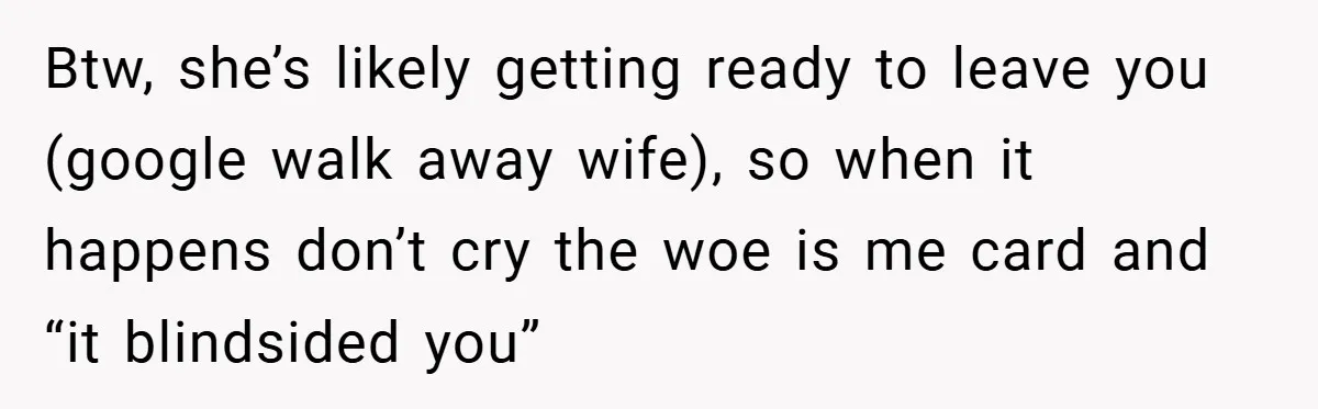 Btw, she’s likely getting ready to leave you (google walk away wife), so when it happens don’t cry the woe is me card and “it blindsided you”