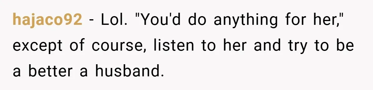 hajaco92 − Lol. "You'd do anything for her," except of course, listen to her and try to be a better a husband.