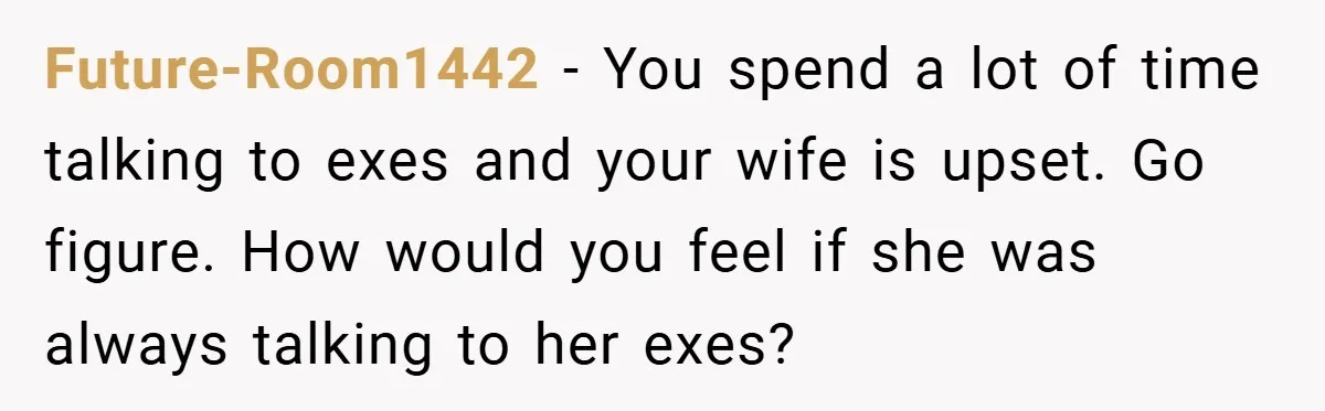 Future-Room1442 − You spend a lot of time talking to exes and your wife is upset. Go figure. How would you feel if she was always talking to her exes?