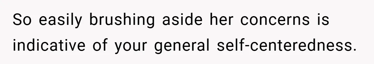 So easily brushing aside her concerns is indicative of your general self-centeredness.