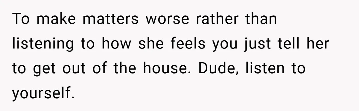To make matters worse rather than listening to how she feels you just tell her to get out of the house. Dude, listen to yourself.