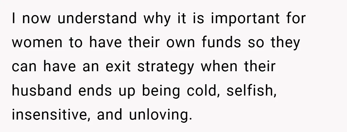 I now understand why it is important for women to have their own funds so they can have an exit strategy when their husband ends up being cold, selfish, insensitive,...