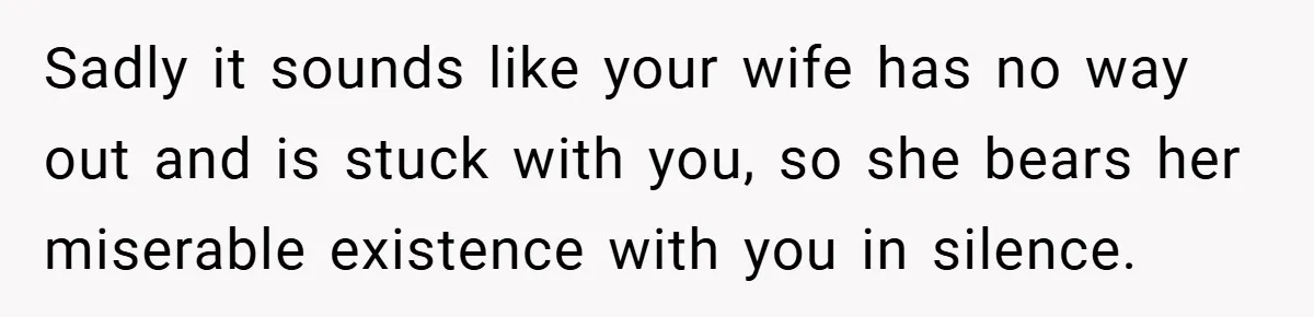 Sadly it sounds like your wife has no way out and is stuck with you, so she bears her miserable existence with you in silence.