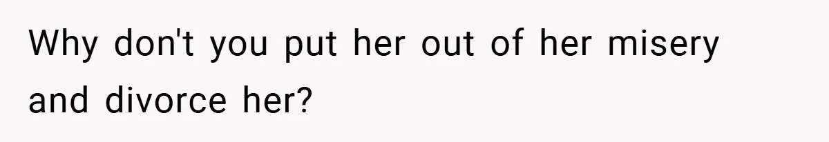 Why don't you put her out of her misery and divorce her?