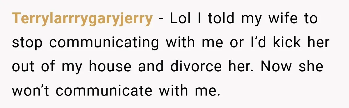 Terrylarrrygaryjerry − Lol I told my wife to stop communicating with me or I’d kick her out of my house and divorce her. Now she won’t communicate with me.