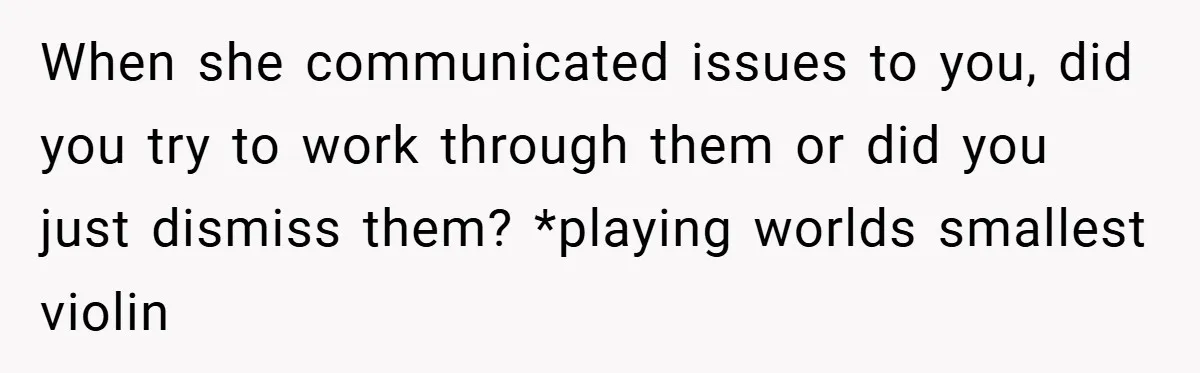 When she communicated issues to you, did you try to work through them or did you just dismiss them? *playing worlds smallest violin