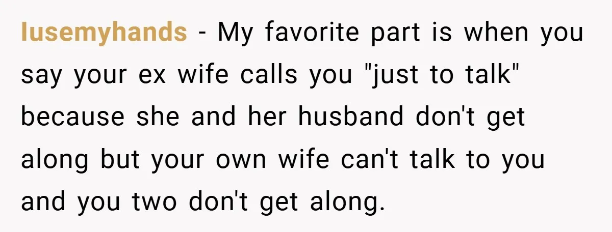 Iusemyhands − My favorite part is when you say your ex wife calls you "just to talk" because she and her husband don't get along but your own wife can't...