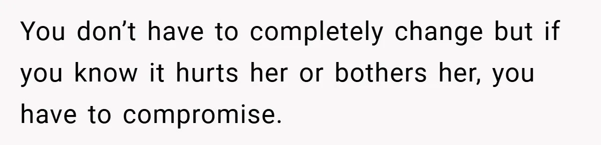 You don’t have to completely change but if you know it hurts her or bothers her, you have to compromise.