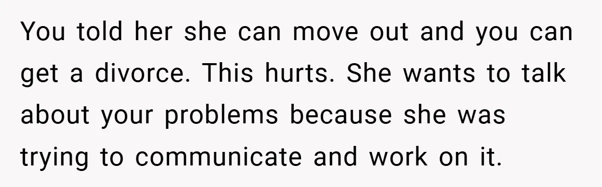 You told her she can move out and you can get a divorce. This hurts. She wants to talk about your problems because she was trying to communicate and work...