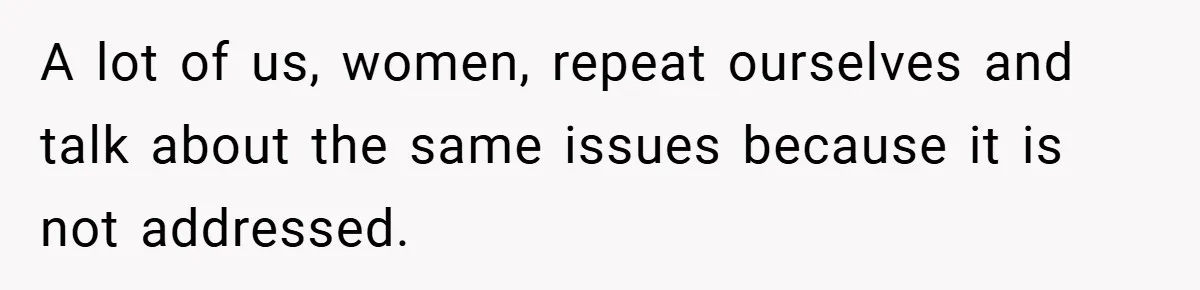 A lot of us, women, repeat ourselves and talk about the same issues because it is not addressed.