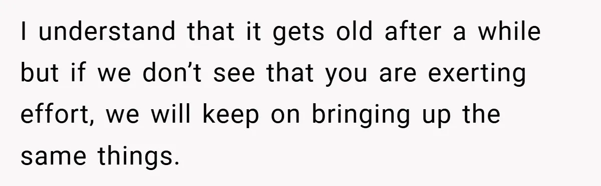 I understand that it gets old after a while but if we don’t see that you are exerting effort, we will keep on bringing up the same things.