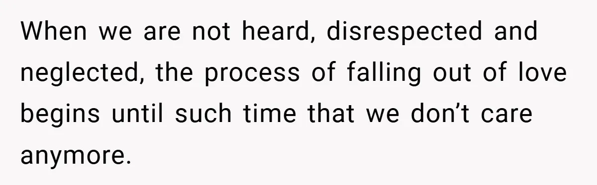 When we are not heard, disrespected and neglected, the process of falling out of love begins until such time that we don’t care anymore.