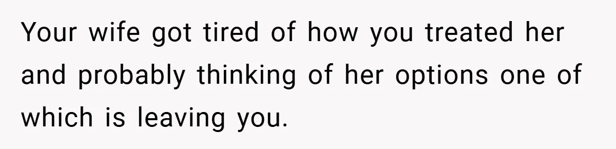 Your wife got tired of how you treated her and probably thinking of her options one of which is leaving you.