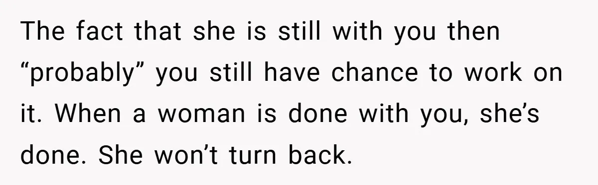 The fact that she is still with you then “probably” you still have chance to work on it. When a woman is done with you, she’s done. She won’t turn...