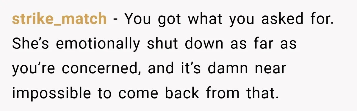 strike_match − You got what you asked for. She’s emotionally shut down as far as you’re concerned, and it’s damn near impossible to come back from that.