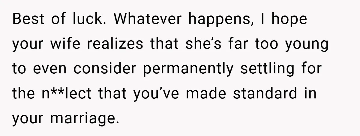 Best of luck. Whatever happens, I hope your wife realizes that she’s far too young to even consider permanently settling for the n**lect that you’ve made standard in your marriage.