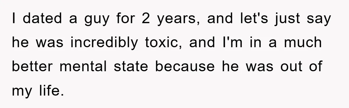 I dated a guy for 2 years, and let's just say he was incredibly toxic, and I'm in a much better mental state because he was out of my life.