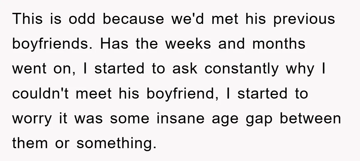 This is odd because we'd met his previous boyfriends. Has the weeks and months went on, I started to ask constantly why I couldn't meet his boyfriend, I started to...