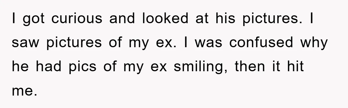 I got curious and looked at his pictures. I saw pictures of my ex. I was confused why he had pics of my ex smiling, then it hit me.