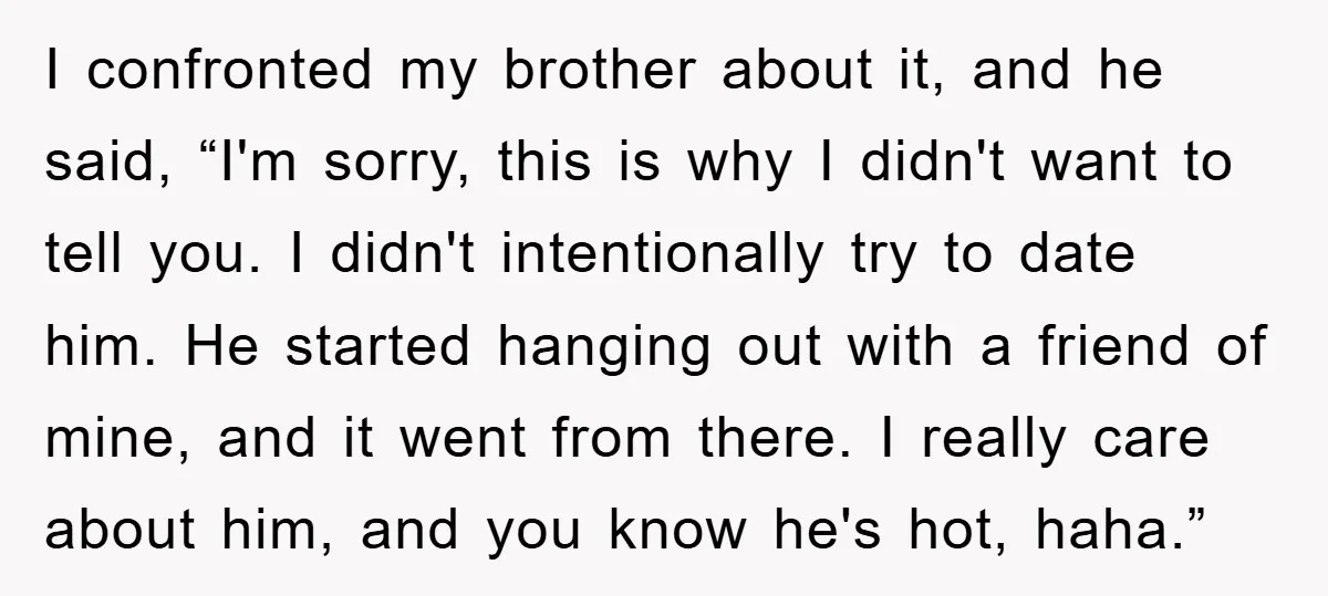 I confronted my brother about it, and he said, “I'm sorry, this is why I didn't want to tell you. I didn't intentionally try to date him. He started hanging...