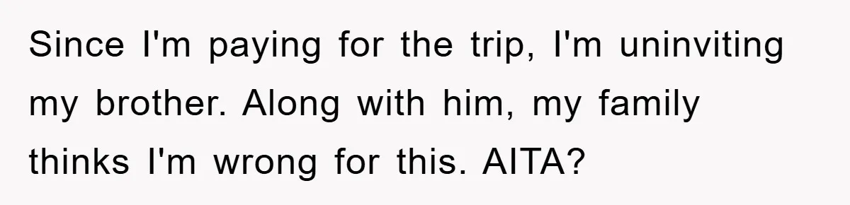 Since I'm paying for the trip, I'm uninviting my brother. Along with him, my family thinks I'm wrong for this. AITA?
