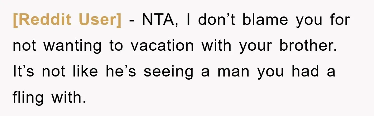 [Reddit User] − NTA, I don’t blame you for not wanting to vacation with your brother. It’s not like he’s seeing a man you had a fling with.