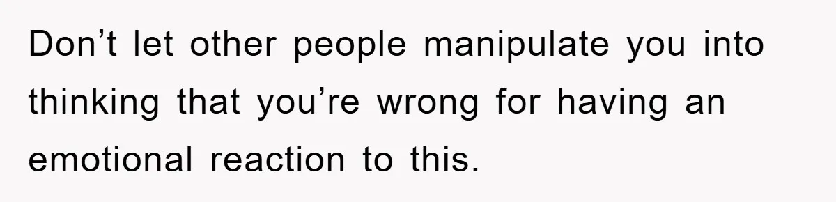 Don’t let other people manipulate you into thinking that you’re wrong for having an emotional reaction to this.