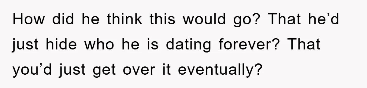 How did he think this would go? That he’d just hide who he is dating forever? That you’d just get over it eventually?