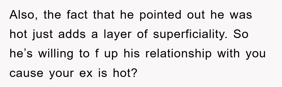Also, the fact that he pointed out he was hot just adds a layer of superficiality. So he’s willing to f up his relationship with you cause your ex is...