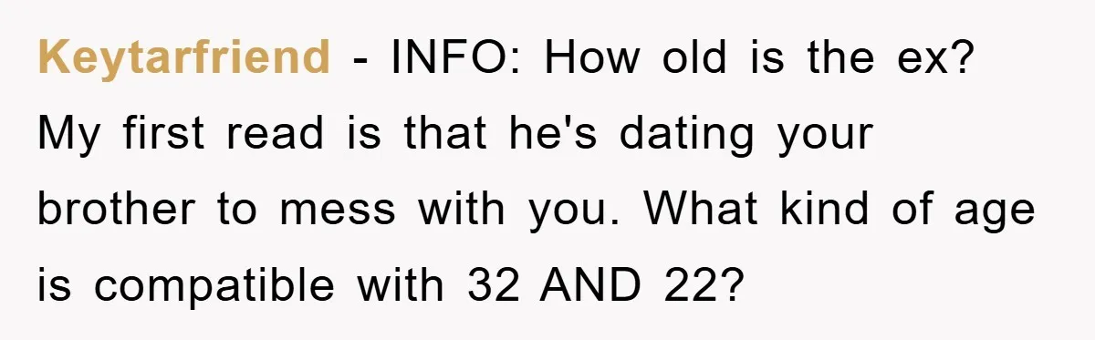 Keytarfriend − INFO: How old is the ex? My first read is that he's dating your brother to mess with you. What kind of age is compatible with 32 AND...